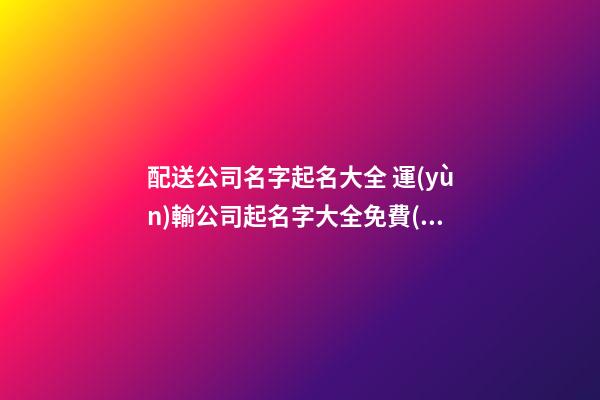 配送公司名字起名大全 運(yùn)輸公司起名字大全免費(fèi),起名之家-第1張-公司起名-玄機(jī)派